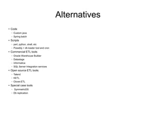 Alternatives
● Code
– Custom java
– Spring batch
● Scripts
– perl, python, shell, etc
– Possibly + db loader tool and cron
● Commercial ETL tools
– Oracle Warehouse Builder
– Datastage
– Informatica
– SQL Server Integration services
● Open source ETL tools:
– Talend
– KETL
– Clover.ETL
● Special case tools
– SymmetricDS
– Db replication
 