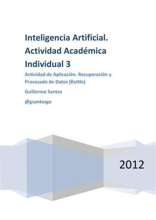 Inteligencia Artificial.
Actividad Académica
Individual 3
Actividad de Aplicación. Recuperación y
Procesado de Datos (Kettle)
Guillermo Santos
@gsantosgo




                                          2012
 