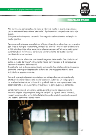MILITARY PRESS 
57 
4. Esercizi di griglia - Distretto superiore 
Nel movimento semicircolare, la mano si ritroverà rivolta in avanti, in posizione 
prona mentre nell’esecuzione “verticale”, il palmo rimarrà in posizione neutra (o 
quasi). 
Si inspira anche in questo caso nella fase negativa del movimento e si espira in 
quella positiva. 
Per cercare di ottenere una solida ed efficace distensione ad un braccio, va stretta 
con forza la maniglia con la mano, in modo da attivare i muscoli dell’avambraccio 
e il bicipite brachiale, oltre a mantenere la contrazione dell’addome e dei glutei 
durante tutto il movimento, per evitare un inarcamento del busto e quindi 
problemi alla zona lombare. 
È possibile anche effettuare una sorta di negativa forzata nella fase di discesa al 
petto, in modo da “tirare” attivamente il peso con il dorsale e di conseguenza 
ottenere il massimo dall’esercizio. 
Dorsale che può e deve essere attivato anche nella fase di distensione, in quanto 
permette una migliore espressione di forza ed una maggiore stabilità della 
articolazione scapolo-omerale. 
Prima di una serie di press è consigliato, per attivare la muscolatura dorsale, 
effettuare qualche trazione alla sbarra facendovi aiutare da un compagno o 
da una banda elastica per chi non è in grado di farle da solo: questo esercizio, 
accompagnato ai press, completa il lavoro per la parte superiore del corpo. 
La lat-machine non è un’opzione valida, poiché presenta basso contenuto 
motorio: di gran lunga migliore eseguire dei pull up rigorosi (senza rimbalzi), 
magari appendendovi un kettlebell ai piedi quando sarete in grado di eseguirli 
una dozzina per bene a corpo libero. 
 