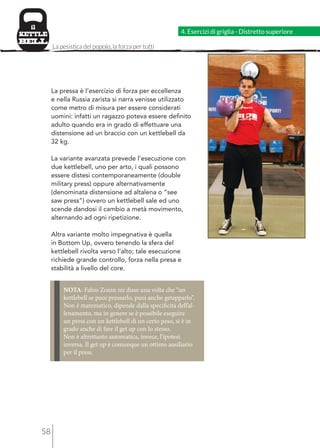58 
4. Esercizi di griglia - Distretto superiore 
La pesistica del popolo, la forza per tutti 
La pressa è l’esercizio di forza per eccellenza 
e nella Russia zarista si narra venisse utilizzato 
come metro di misura per essere considerati 
uomini: infatti un ragazzo poteva essere definito 
adulto quando era in grado di effettuare una 
distensione ad un braccio con un kettlebell da 
32 kg. 
La variante avanzata prevede l’esecuzione con 
due kettlebell, uno per arto, i quali possono 
essere distesi contemporaneamente (double 
military press) oppure alternativamente 
(denominata distensione ad altalena o “see 
saw press”) ovvero un kettlebell sale ed uno 
scende dandosi il cambio a metà movimento, 
alternando ad ogni ripetizione. 
Altra variante molto impegnativa è quella 
in Bottom Up, ovvero tenendo la sfera del 
kettlebell rivolta verso l’alto; tale esecuzione 
richiede grande controllo, forza nella presa e 
stabilità a livello del core. 
NOTA: Fabio Zonin mi disse una volta che “un 
kettlebell se puoi pressarlo, puoi anche getapparlo”. 
Non è matematico, dipende dalla specificità dell’al-lenamento, 
ma in genere se è possibile eseguire 
un press con un kettlebell di un certo peso, si è in 
grado anche di fare il get up con lo stesso. 
Non è altrettanto automatica, invece, l’ipotesi 
inversa. Il get up è comunque un ottimo ausiliario 
per il press. 
 
