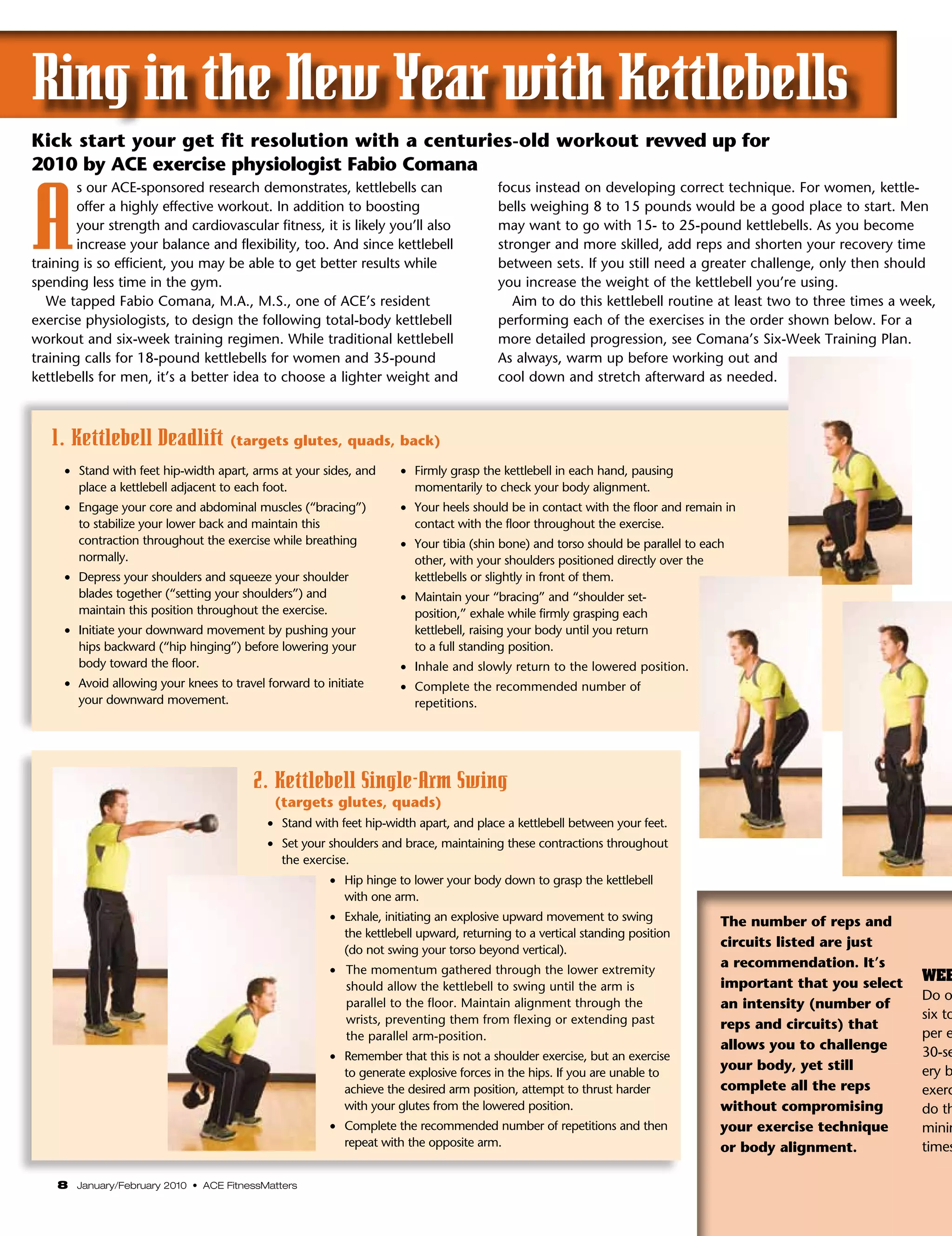 Ring in the New Year with Kettlebells
Kick start your get fit resolution with a centuries-old workout revved up for
2010 by ACE exercise physiologist Fabio Comana



A
        s our ACE-sponsored research demonstrates, kettlebells can                       focus instead on developing correct technique. For women, kettle-
        offer a highly effective workout. In addition to boosting                        bells weighing 8 to 15 pounds would be a good place to start. Men
        your strength and cardiovascular fitness, it is likely you’ll also               may want to go with 15- to 25-pound kettlebells. As you become
        increase your balance and flexibility, too. And since kettlebell                 stronger and more skilled, add reps and shorten your recovery time
training is so efficient, you may be able to get better results while                    between sets. If you still need a greater challenge, only then should
spending less time in the gym.                                                           you increase the weight of the kettlebell you’re using.
   We tapped Fabio Comana, M.A., M.S., one of ACE’s resident                                Aim to do this kettlebell routine at least two to three times a week,
exercise physiologists, to design the following total-body kettlebell                    performing each of the exercises in the order shown below. For a
workout and six-week training regimen. While traditional kettlebell                      more detailed progression, see Comana’s Six-Week Training Plan.
training calls for 18-pound kettlebells for women and 35-pound                           As always, warm up before working out and
kettlebells for men, it’s a better idea to choose a lighter weight and                   cool down and stretch afterward as needed.



   1. Kettlebell Deadlift (targets glutes, quads, back)
     •	 Stand with feet hip-width apart, arms at your sides, and      •	 Firmly grasp the kettlebell in each hand, pausing
        place a kettlebell adjacent to each foot.                        momentarily to check your body alignment.
     •	 Engage your core and abdominal muscles (“bracing”)            •	 Your heels should be in contact with the floor and remain in
        to stabilize your lower back and maintain this                   contact with the floor throughout the exercise.
        contraction throughout the exercise while breathing           •	 Your tibia (shin bone) and torso should be parallel to each
        normally.                                                        other, with your shoulders positioned directly over the
     •	 Depress your shoulders and squeeze your shoulder                 kettlebells or slightly in front of them.
        blades together (“setting your shoulders”) and                •	 Maintain your “bracing” and “shoulder set-
        maintain this position throughout the exercise.                  position,” exhale while firmly grasping each
     •	 Initiate your downward movement by pushing your                  kettlebell, raising your body until you return
        hips backward (“hip hinging”) before lowering your               to a full standing position.
        body toward the floor.                                        •	 Inhale and slowly return to the lowered position.
     •	 Avoid allowing your knees to travel forward to initiate       •	 Complete the recommended number of
        your downward movement.                                          repetitions.




                                         2. Kettlebell Single-Arm Swing
                                             (targets glutes, quads)
                                            •	 Stand with feet hip-width apart, and place a kettlebell between your feet.
                                            •	 Set your shoulders and brace, maintaining these contractions throughout
                                               the exercise.
                                                        •    ip hinge to lower your body down to grasp the kettlebell
                                                            H
                                                            with one arm.
                                                        •    xhale, initiating an explosive upward movement to swing
                                                            E                                                                      The number of reps and
                                                            the kettlebell upward, returning to a vertical standing position
                                                                                                                                   circuits listed are just
                                                            (do not swing your torso beyond vertical).
                                                        •    he momentum gathered through the lower extremity
                                                            T
                                                                                                                                   a recommendation. It’s
                                                                                                                                   important that you select   WEE
                                                            should allow the kettlebell to swing until the arm is
                                                                                                                                                               Do o
                                                            parallel to the floor. Maintain alignment through the                  an intensity (number of
                                                            wrists, preventing them from flexing or extending past                                             six to
                                                                                                                                   reps and circuits) that
                                                            the parallel arm-position.                                                                         per e
                                                                                                                                   allows you to challenge
                                                        •    emember that this is not a shoulder exercise, but an exercise
                                                            R                                                                                                  30-se
                                                            to generate explosive forces in the hips. If you are unable to
                                                                                                                                   your body, yet still        ery b
                                                            achieve the desired arm position, attempt to thrust harder             complete all the reps       exerc
                                                            with your glutes from the lowered position.                            without compromising        do th
                                                        •    omplete the recommended number of repetitions and then
                                                            C                                                                      your exercise technique     minim
                                                            repeat with the opposite arm.                                          or body alignment.          times

    8 January/February 2010 • ACE FitnessMatters
 