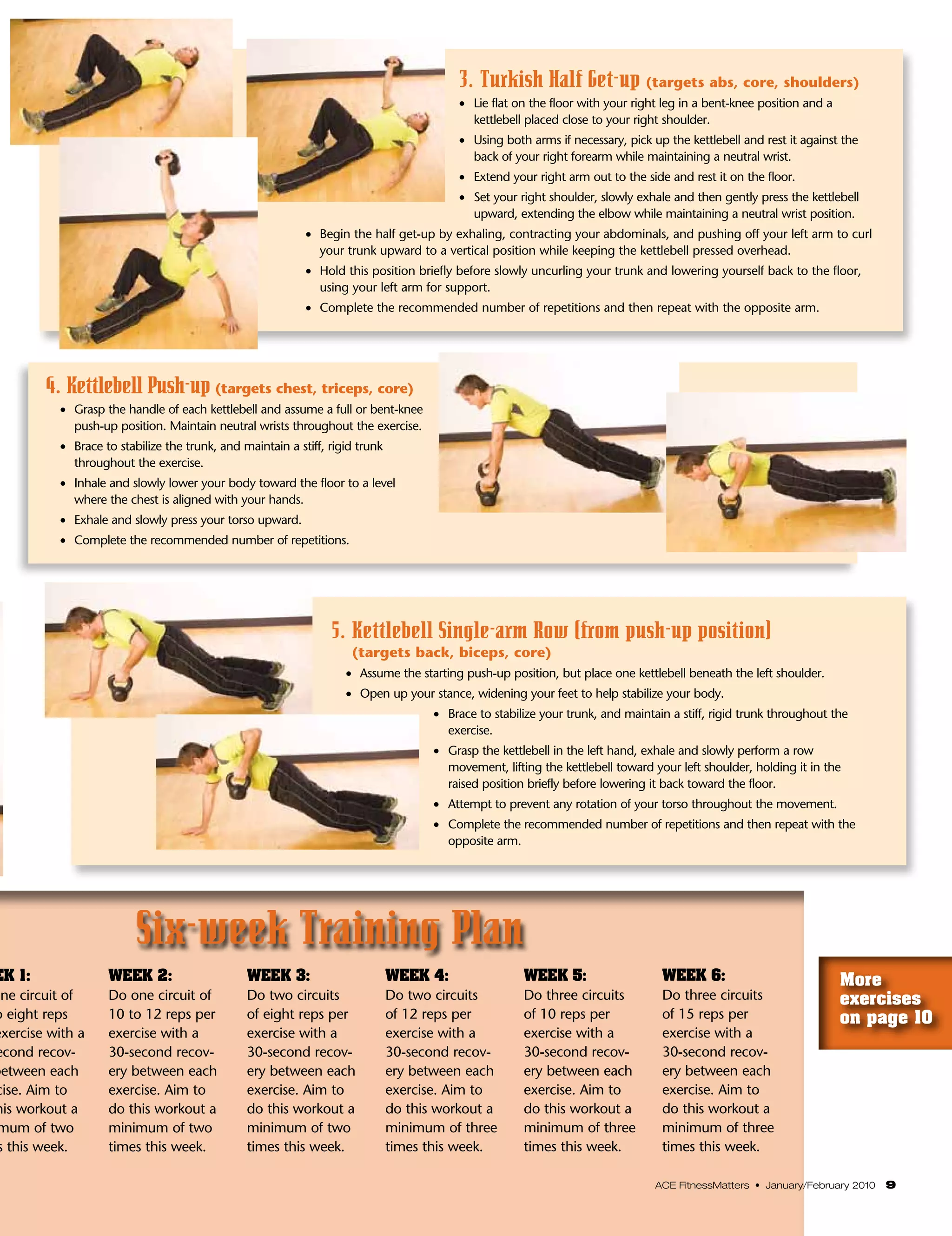 3. Turkish Half Get-up (targets abs, core, shoulders)
                                                                                           •    ie flat on the floor with your right leg in a bent-knee position and a
                                                                                                L
                                                                                                kettlebell placed close to your right shoulder.
                                                                                           •    sing both arms if necessary, pick up the kettlebell and rest it against the
                                                                                               U
                                                                                               back of your right forearm while maintaining a neutral wrist.
                                                                                           •    xtend your right arm out to the side and rest it on the floor.
                                                                                               E
                                                                                           •    et your right shoulder, slowly exhale and then gently press the kettlebell
                                                                                               S
                                                                                               upward, extending the elbow while maintaining a neutral wrist position.
                                                            •	 Begin the half get-up by exhaling, contracting your abdominals, and pushing off your left arm to curl
                                                               your trunk upward to a vertical position while keeping the kettlebell pressed overhead.
                                                            •	 Hold this position briefly before slowly uncurling your trunk and lowering yourself back to the floor,
                                                               using your left arm for support.
                                                            •	 Complete the recommended number of repetitions and then repeat with the opposite arm.




        4. Kettlebell Push-up (targets chest, triceps, core)
          •	 Grasp the handle of each kettlebell and assume a full or bent-knee
             push-up position. Maintain neutral wrists throughout the exercise.
          •	 Brace to stabilize the trunk, and maintain a stiff, rigid trunk
             throughout the exercise.
          •	 Inhale and slowly lower your body toward the floor to a level
             where the chest is aligned with your hands.
          •	 Exhale and slowly press your torso upward.
          •	 Complete the recommended number of repetitions.




                                                                 5. Kettlebell Single-arm Row (from push-up position)
                                                                     (targets back, biceps, core)
                                                                    •	 Assume the starting push-up position, but place one kettlebell beneath the left shoulder.
                                                                    •	 Open up your stance, widening your feet to help stabilize your body.
                                                                                      •    race to stabilize your trunk, and maintain a stiff, rigid trunk throughout the
                                                                                          B
                                                                                          exercise.
                                                                                      •    rasp the kettlebell in the left hand, exhale and slowly perform a row
                                                                                          G
                                                                                          movement, lifting the kettlebell toward your left shoulder, holding it in the
                                                                                          raised position briefly before lowering it back toward the floor.
                                                                                      •    ttempt to prevent any rotation of your torso throughout the movement.
                                                                                          A
                                                                                      •    omplete the recommended number of repetitions and then repeat with the
                                                                                          C
                                                                                          opposite arm.




                         Six-week Training Plan
EK 1:              WEEK 2:                      WEEK 3:                        WEEK 4:                  WEEK 5:                     WEEK 6:                                More
one circuit of     Do one circuit of            Do two circuits                Do two circuits          Do three circuits           Do three circuits                      exercises
o eight reps       10 to 12 reps per            of eight reps per              of 12 reps per           of 10 reps per              of 15 reps per                         on page 10
exercise with a    exercise with a              exercise with a                exercise with a          exercise with a             exercise with a
econd recov-       30-second recov-             30-second recov-               30-second recov-         30-second recov-            30-second recov-
between each       ery between each             ery between each               ery between each         ery between each            ery between each
cise. Aim to       exercise. Aim to             exercise. Aim to               exercise. Aim to         exercise. Aim to            exercise. Aim to
his workout a      do this workout a            do this workout a              do this workout a        do this workout a           do this workout a
 mum of two        minimum of two               minimum of two                 minimum of three         minimum of three            minimum of three
 s this week.      times this week.             times this week.               times this week.         times this week.            times this week.

                                                                                                                                   ACE FitnessMatters • January/February 2010   9
 