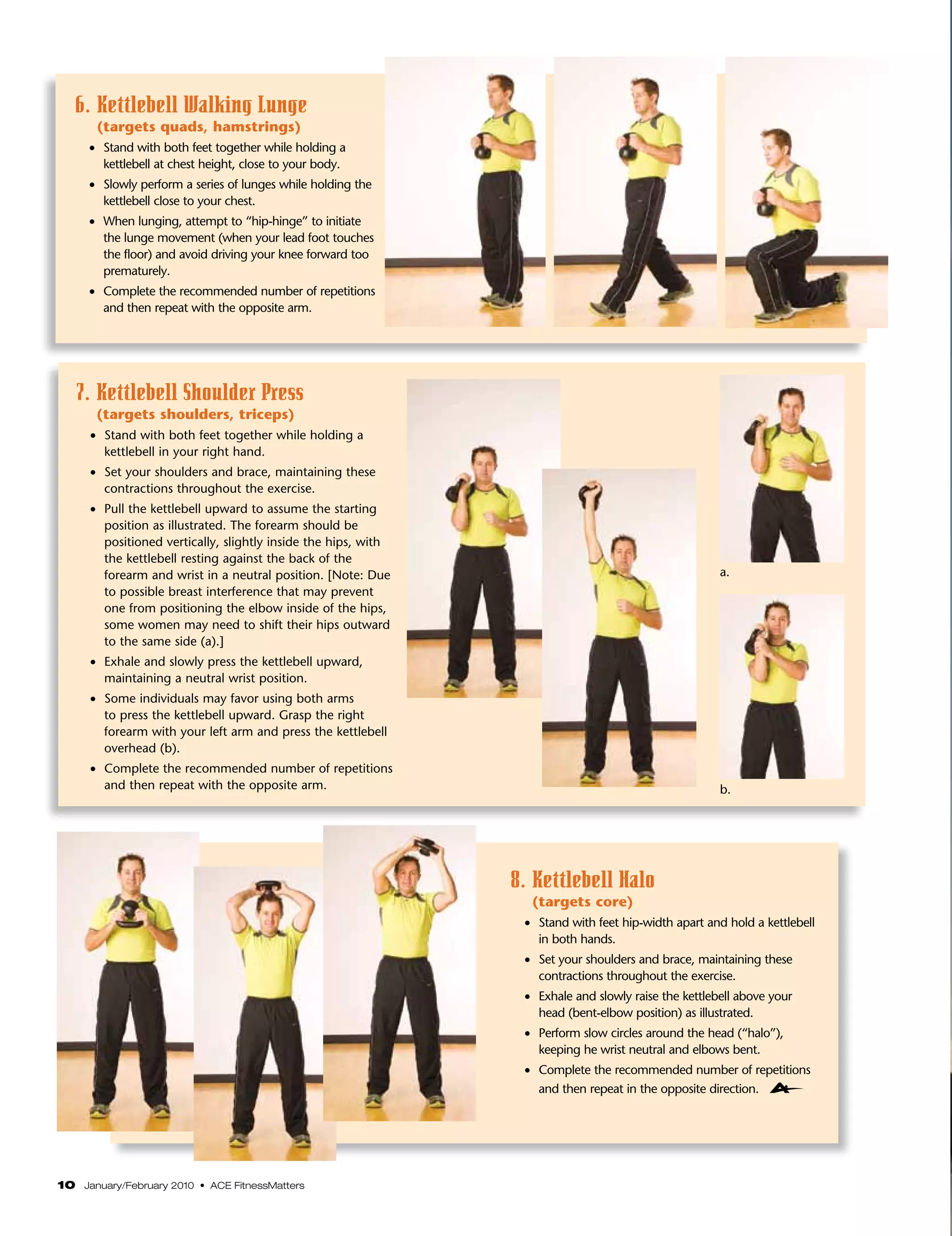 6. Kettlebell Walking Lunge
       (targets quads, hamstrings)
     •	 Stand with both feet together while holding a
        kettlebell at chest height, close to your body.
     •	 Slowly perform a series of lunges while holding the
        kettlebell close to your chest.
     •	 When lunging, attempt to “hip-hinge” to initiate
        the lunge movement (when your lead foot touches
        the floor) and avoid driving your knee forward too
        prematurely.
     •	 Complete the recommended number of repetitions
        and then repeat with the opposite arm.




   7.  ettlebell Shoulder Press
      K
       (targets shoulders, triceps)
     •	 Stand with both feet together while holding a
        kettlebell in your right hand.
     •	 Set your shoulders and brace, maintaining these
        contractions throughout the exercise.
     •	 Pull the kettlebell upward to assume the starting
        position as illustrated. The forearm should be
        positioned vertically, slightly inside the hips, with
        the kettlebell resting against the back of the
        forearm and wrist in a neutral position. [Note: Due                                           a.
        to possible breast interference that may prevent
        one from positioning the elbow inside of the hips,
        some women may need to shift their hips outward
        to the same side (a).]
     •	 Exhale and slowly press the kettlebell upward,
        maintaining a neutral wrist position.
     •	 Some individuals may favor using both arms
        to press the kettlebell upward. Grasp the right
        forearm with your left arm and press the kettlebell
        overhead (b).
     •	 Complete the recommended number of repetitions
        and then repeat with the opposite arm.                                                        b.




                                                                8. Kettlebell Halo
                                                                  (targets core)
                                                                 •	 Stand with feet hip-width apart and hold a kettlebell
                                                                    in both hands.
                                                                 •	 Set your shoulders and brace, maintaining these
                                                                    contractions throughout the exercise.
                                                                 •	 Exhale and slowly raise the kettlebell above your
                                                                    head (bent-elbow position) as illustrated.
                                                                 •	 Perform slow circles around the head (“halo”),
                                                                    keeping he wrist neutral and elbows bent.
                                                                 •	 Complete the recommended number of repetitions
                                                                    and then repeat in the opposite direction.




10 January/February 2010 • ACE FitnessMatters
 