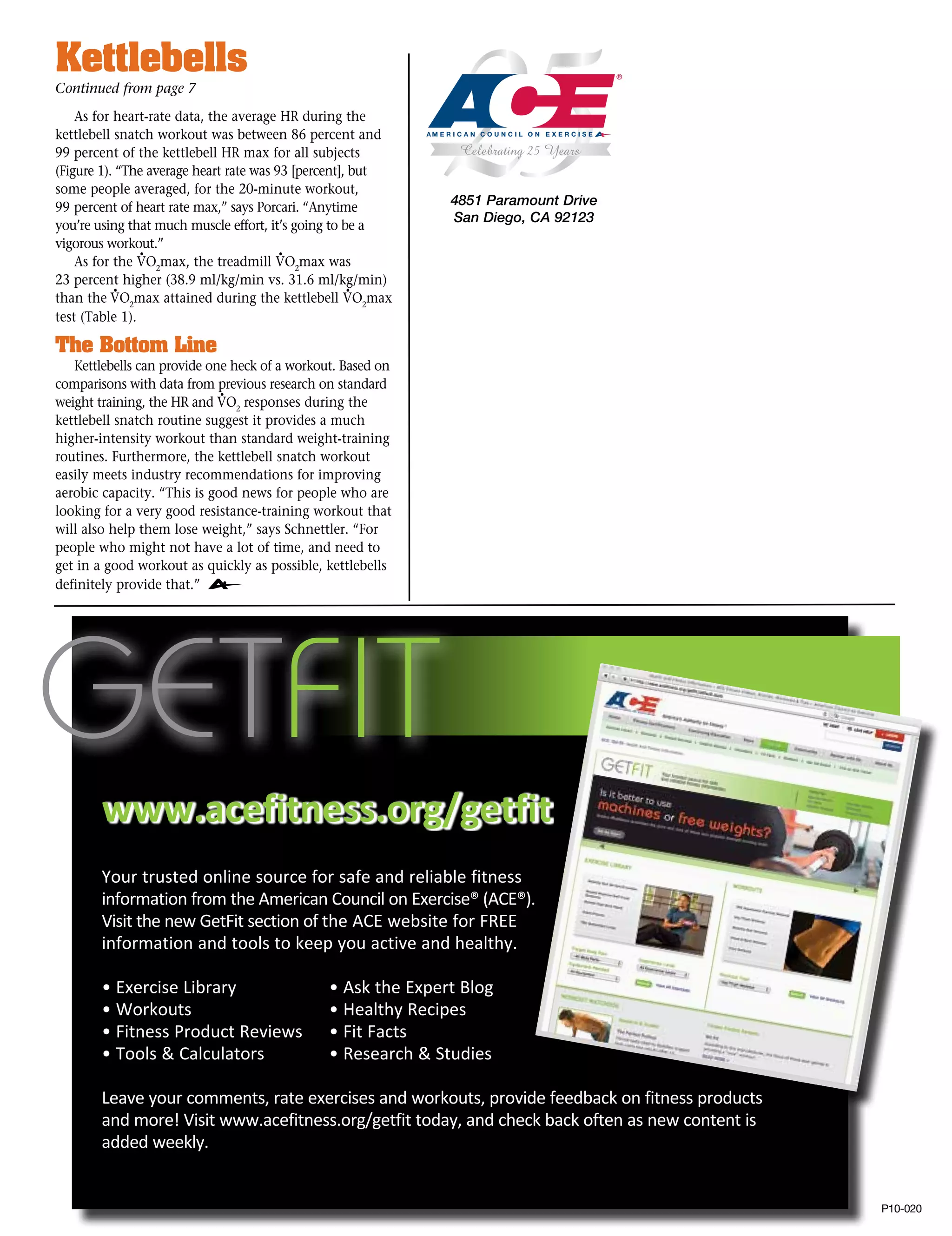 Kettlebells
Continued from page 7
    As for heart-rate data, the average HR during the
kettlebell snatch workout was between 86 percent and
99 percent of the kettlebell HR max for all subjects
(Figure 1). “The average heart rate was 93 [percent], but
some people averaged, for the 20-minute workout,
99 percent of heart rate max,” says Porcari. “Anytime         4851 Paramount Drive
                                                              San Diego, CA 92123
you’re using that much muscle effort, it’s going to be a
vigorous workout.”
                •                        •
    As for the VO2max, the treadmill VO2max was
23 percent higher (38.9 ml/kg/min vs. 31.6 ml/kg/min)
           •                                         •
than the VO2max attained during the kettlebell VO2max
test (Table 1).

The Bottom Line
   Kettlebells can provide one heck of a workout. Based on
comparisons with data from previous research on standard
                             •
weight training, the HR and VO2 responses during the
kettlebell snatch routine suggest it provides a much
higher-intensity workout than standard weight-training
routines. Furthermore, the kettlebell snatch workout
easily meets industry recommendations for improving
aerobic capacity. “This is good news for people who are
looking for a very good resistance-training workout that
will also help them lose weight,” says Schnettler. “For
people who might not have a lot of time, and need to
get in a good workout as quickly as possible, kettlebells
definitely provide that.”




        www.acefitness.org/getfit
        Your trusted online source for safe and reliable fitness
        information from the American Council on Exercise® (ACE®).
        Visit the new GetFit section of the ACE website for FREE
        information and tools to keep you active and healthy.

        • Exercise Library		                   • Ask the Expert Blog
        • Workouts			                          • Healthy Recipes
        • Fitness Product Reviews	             • Fit Facts
        • Tools  Calculators		                • Research  Studies

        Leave your comments, rate exercises and workouts, provide feedback on fitness products
        and more! Visit www.acefitness.org/getfit today, and check back often as new content is
        added weekly.


                                                                                                  P10-020
 