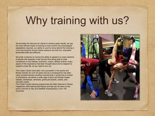 Why training with us?
We provided the stimulus for clients to achieve great results, we use
the most efficient styles of training to best achieve the physiological
adaptations required, our ability to use the since behind the training in
a fun and dynamic format means sessions are both fun, enjoyable,
achievable safe and effective.
We pride ourselves on having the ability to appeal to a cross-sections
of people with bespoke 5 star service thus being able to draw
comparison to top classes, exclusive, unique, athletic brands, every
aspect of the experience has been thought about and is deigned to
support a busy life, all you need is turn up!
The Cuban Cardio have been very successful in the sports and
fitness industry for over 35 years and as a consequence has seen
many success stories including involvements in producing a number
of champions, we deliver a wide rage of sport and fitness master
classes, workshops, seminars, grand prix events, charity, and
voluntary works.
The Cuban Cardio training programmes are often featured in fitness
magazines while training techniques and tips can be seen on the
active channel on Sky and Satellite broadcasting in over 190
Countries.
 