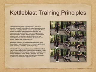 Kettleblast Training Principles
Kettleblast training takes a good powerful amount of
explosive move and coordination to use a kettlebell properly
with music, easily transferable to many sport specific. There
are a lot of different types variations of exercises, and
progression, using kettlebells If you want to get serious
about training and achieve effective results, add kettleblast
training to your current training, gain CPD points, and
constant personal professional training development, and
become a world class fitness instructor.
Kettleblast training is the first kettlebell exercise to music
fitness class, a scientifically proven a method to get fit clients
quick, achieving outstanding results in just days.
Kettleblast Training System It’s a version of HIT, intermittent
Training that’s based around the findings of renowned Cuban
Cardio workouts, this formula has now been translated into an
exciting new fitness brand, which is launching as a group
exercise class, and small group training fitness classes and
for different environments, and sport specific.
 