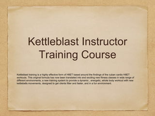 Kettleblast Instructor
Training Course
Kettleblast training is a highly effective form of HIIET based around the findings of the cuban cardio HIIET
workouts. This original formula has now been translated into and exciting new fitness classes in wide range of
different environments, a new training system to provide a dynamic , energetic, whole body workout with new
kettlebells movements, designed to get clients fitter and faster, and in a fun environment.
 