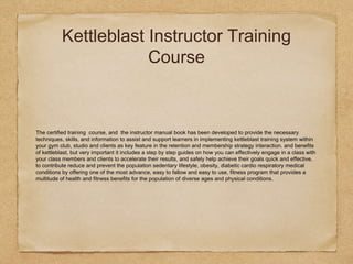 Kettleblast Instructor Training
Course
The certified training course, and the instructor manual book has been developed to provide the necessary
techniques, skills, and information to assist and support learners in implementing kettleblast training system within
your gym club, studio and clients as key feature in the retention and membership strategy interaction. and benefits
of kettleblast, but very important it includes a step by step guides on how you can effectively engage in a class with
your class members and clients to accelerate their results, and safely help achieve their goals quick and effective.
to contribute reduce and prevent the population sedentary lifestyle, obesity, diabetic cardio respiratory medical
conditions by offering one of the most advance, easy to fallow and easy to use, fitness program that provides a
multitude of health and fitness benefits for the population of diverse ages and physical conditions.
 