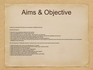Aims & Objective
To become a Certified World Class and Recognised Kettleblast Instructor
Learners will discover:
• How each of your kettleblast classes will look and feel.
• How to use kettleblast music to support class delivery.
• How the Kettleblast warm-up, the main section , and cool-down are structured.
• The purpose and reasoning behind each phase of the class, and scientific understanding Kettleblast exercise form.
• How to teach effective coaching skills to enhance kettleblast class delivery.
• How to prepare and successfully complete Kettleblast Instructor summative assessment
• Very important once you are enrol in the training course take time to look through the supporting manual instruction book to best help prepare you for the practical
Kettleblast course training day.
The main objectives of Kettleblast Instructor Training Course: by the end of the course learners should be able to:
• Identify information which needs to be gathered prior to a session
• Identify appropriate screening methods, these should include visual, verbal and written
• Explain the procedures of informed consent
• Identify the purpose of duty care and REPs code of ethics
• Explain the procedures for medical clearance, PAR-Q
• Explain the importance of maintaining confidentiality and data protection
• Identify when to defer or refer a client to other professionals
• Discuss the planning requirements for each component, session and module.
• Produce safe and effective class training session.
 
