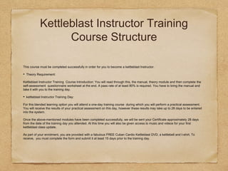 Kettleblast Instructor Training
Course Structure
This course must be completed successfully in order for you to become a kettleblast Instructor.
• Theory Requirement:
Kettleblast Instructor Training Course Introduction: You will read through this, the manual, theory module and then complete the
self-assessment questionnaire worksheet at the end. A pass rate of at least 80% is required. You have to bring the manual and
take it with you to the training day.
• kettleblast Instructor Training Day:
For this blended learning option you will attend a one-day training course during which you will perform a practical assessment.
You will receive the results of your practical assessment on this day, however these results may take up to 28 days to be entered
into the system.
Once the above-mentioned modules have been completed successfully, we will be sent your Certificate approximately 28 days
from the date of the training day you attended. At this time you will also be given access to music and videos for your first
kettleblast class update.
As part of your enrolment, you are provided with a fabulous FREE Cuban Cardio Kettleblast DVD, a kettlebell and t-shirt. To
receive, you must complete the form and submit it at least 15 days prior to the training day.
 