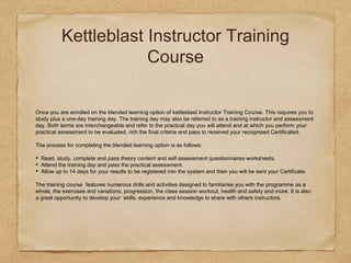 Kettleblast Instructor Training
Course
Once you are enrolled on the blended learning option of kettleblast Instructor Training Course. This requires you to
study plus a one-day training day. The training day may also be referred to as a training instructor and assessment
day. Both terms are interchangeable and refer to the practical day you will attend and at which you perform your
practical assessment to be evaluated, rich the final criteria and pass to received your recognised Certificated.
The process for completing the blended learning option is as follows:
• Read, study, complete and pass theory content and self-assessment questionnaires worksheets.
• Attend the training day and pass the practical assessment.
• Allow up to 14 days for your results to be registered into the system and then you will be sent your Certificate.
The training course features numerous drills and activities designed to familiarise you with the programme as a
whole, the exercises and variations, progression, the class session workout, health and safety and more. It is also
a great opportunity to develop your skills, experience and knowledge to share with others instructors.
 