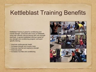 Kettleblast Training Benefits
Kettleblast Training is great for conditioning and
overall strength, conducted with music on kettlebells
using high intensity interval training with core strength
exercises, in general kettleblast training is great for
any strength and conditioning program, and sport
specific training.
• Improves cardiovascular health
• Increases strength and muscle mass
• Improves maximal and explosive strength
• Improves power
• Increases Vo2 Max and conditioning
 