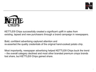 KETTLE® Chips successfully created a significant uplift in sales from
existing, lapsed and new purchasers through a brand campaign in newspapers.
Bold, confident advertising captured attention and
re-asserted the quality credentials of the original hand-cooked potato chip.
Most importantly, newspaper advertising helped KETTLE® Chips buck the trend
– the overall category declined and most other branded premium crisps brands
lost share, but KETTLE® Chips gained share.
2
 
