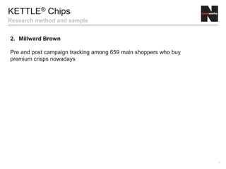 8
KETTLE® Chips
Research method and sample
2. Millward Brown
Pre and post campaign tracking among 659 main shoppers who buy
premium crisps nowadays
 