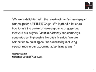 9
“We were delighted with the results of our first newspaper
campaign for KETTLE® Chips. We learned a lot about
how to use the power of newspapers to engage and
motivate our buyers. Most importantly, the campaign
generated an impressive increase in sales. We are
committed to building on this success by including
newsbrands in our upcoming advertising plans. ”
Andrew Slamin
Marketing Director, KETTLE®
 
