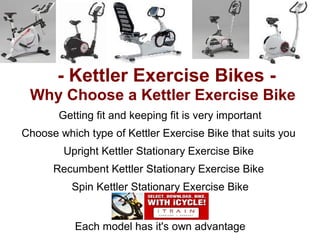 - Kettler Exercise Bikes -
 Why Choose a Kettler Exercise Bike
       Getting fit and keeping fit is very important
Choose which type of Kettler Exercise Bike that suits you
        Upright Kettler Stationary Exercise Bike
      Recumbent Kettler Stationary Exercise Bike
          Spin Kettler Stationary Exercise Bike


           Each model has it's own advantage
 