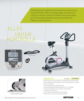 Vollelektronische Induktions-Bremssysteme und die einzig-
                                                     artige KETTLER e-SYS-Technologie geben die Sicherheit,
                                                     richtig zu trainieren. Höchste Präzision für die Gesundheit
                                                     durch eine perfekte Abstimmung zwischen Mechanik,
                                                     Elektronik und Ergonomie.




 ALLES
   UNTER
 KONTROLLE

                                                 inkl. Brustgurt




                                          60


   Ergometer RX7 / X7




                                                                     eRGOMeTeR­X7­                            7687-500­      € 999,90*
                                                                     Höchste Präzision für kontrolliertes, anspruchsvolles Cardio-Training.
                                                                     Dank vielfältiger Belastungsprofile und 4-Personenspeicher das ideale
                                                                     Familien-Ergometer.
                                                                     • Trainingscomputer wie Ergometer RX7
                                                                     • drehzahlunabhängige Induktionsbremse mit 25 – 400 Watt
                                                                     • 10 kg Schwungmasse für besonders hohen Rundlauf
                                                                     • besonders tiefer Einstieg
                                                                     • in der Höhe verstellbarer Multipositionslenker
          Induktions-Bremssystem                                     • GEL-Sattel horizontal und vertikal verstellbar


eine Tabelle mit technischen Spezifikationen finden Sie ab S. 50                                                                        15
 