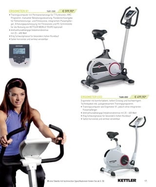 eRGOMeTeR­X1                          7681-500      ­ € 599,90*
• Trainingscomputer mit Permanentanzeige für 7 Funktionen, HRC-
  Programm, manueller Belastungssteuerung, Pulsbereichsvorgabe
  für Fettverbrennungs- und Fitnesszone, integriertem Pulsempfän-
  ger, Erholungspulsmessung mit Fitnessnote und PC-Schnittstelle
  für die Nutzung von KETTLER WORLD TOURS (optional)
• drehzahlunabhängige Induktionsbremse
  mit 25 – 400 Watt
• 8 kg Schwungmasse für besonders hohen Rundlauf
• Sattel horizontal und vertikal verstellbar




                                                                             eRGOMeTeR­eX3­                 ­­­­­­­­­­­­­7680-000­   € 499,90*
                                                                             Ergometer mit komfortablem, tiefem Einstieg und hochwertigem
                                                                             Technikpaket inkl. pulsgesteuertem Trainingsprogramm.
                                                                             • Trainingscomputer wie Ergometer X1, jedoch ohne integrierten
                                                                               Pulsempfänger
                                                                             • drehzahlunabhängige Induktionsbremse mit 25 – 400 Watt
                                                                             • 8 kg Schwungmasse für besonders hohen Rundlauf
                                                                             • Sattel horizontal und vertikal verstellbar




                                         eine Tabelle mit technischen Spezifikationen finden Sie ab S. 50                                     17
 