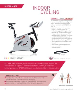 INDOOR
BIKeTRAINeR


                                                 CYCLING
                                                                          eRGORACe          7988-880        € 1499,–*
                                                                          Die Synthese aus Racebike und Hochleistungs-
                                                                          ergometer. HighTech Biketrainer mit Ergometer-
                                                                          technik, vielfältigen Trainingsprogrammen
                                                                          bis hin zur Schnittstelle für KETTLER World
                                                                          Tours 1.0.
                                                                          • blau hinterleuchteter Trainingscomputer
                                                                            mit VGA-/LCD-Kombi-Anzeige und
                                                                            Profilbelastungsgrafik, 48 Programme (teils
                                                                            editierbar) inkl. pulsgesteuertem Training,
                                                                            4-Personen-Speicher, integriertem Puls-
                                                                            empfänger und PC-Schnittstelle zur Nutzung
                                                                            von KETTLER WORLD TOURS (optional)
                                                                          • drehzahlunabhängige Induktionsbremse mit
                                                                            25 – 600 Watt (drehzahlabhängig 1100 Watt)
                                                                          • 18 kg Schwungmasse für besonders hohen
                                                                            Rundlauf
                                                                          • Sattel & Lenker sowohl vertikal, als auch
                                                                            horizontal verstellbar
                                                                          • Kombi-Klickpedale




                                                                                          inkl. Brustgurt


                                                                               Produktvideo: www.kettler-sport.net




KETTLER Biketrainer begeistern fitnessorientierte Radfahrer ebenso wie
ambitionierte Radsportler mit hochbelastbarer Technik, modernster
Leistungsmessung (ERGORACE) sowie variabel einstellbarer Sitzgeometrie.



 ­ BIKeTRAINeR­fACTS
 ­ realitätsnahes Indoor-Cycling mit authentischer Sitzposition und
   gelenkschonende, Fahrrad spezifische Bewegung
   intensives Kraftausdauertraining mit Kräftigung der Beinmuskulatur
   ideales Aufwärm- und Ausgleichstraining für Leistungssportler
                                                                                           Beanspruchte Muskelgruppen


18                                                                      *unverbindliche VK-Preisempfehlung Deutschland
 