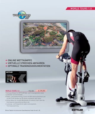 WORLD­TOURS­1.0




    ONLINe­WeTTKäMPfe
    VIRTUeLLe­STReCKeN­ABfAHReN
    OPTIMALe­TRAININGSDOKUMeNTATION




WORLD­TOURS­1.0­­                        7926-800       € 199,90*
Trainingssoftware für KETTLER Rad- und Crossergometer sowie
Laufbänder mit Schnittstelle
• Indoor- und Outdoortraining: Touren mit GPS-Gerät aufzeichnen und
  mit KETTLER-Geräten auf 3D-Karten nachfahren oder laufen
• Online Modus für virtuelle Wettkämpfe mit anderen Usern über das
  Internetportal www.kettlerworldtours.de
• Leistungs- und Pulsprofile für jeden Leistungsstand,
  Trainingsauswertung


  eine Tabelle mit technischen Spezifikationen finden Sie ab S. 50                19
 