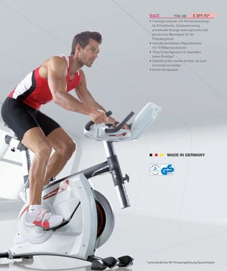 RACe­­­­­­­­­­­­­­­7938-180    € 899,90*
       • Trainingscomputer mit Permanentanzeige
         für 8 Funktionen, Zielzonentraining,
         prozentuale Anzeige sowie optisches und
         akustisches Warnsignal für die
         Pulsobergrenze
       • manuell verstellbare Magnetbremse
         mit 10 Widerstandsstufen
       • 18 kg Schwungmasse für besonders
         hohen Rundlauf
       • Sattel & Lenker sowohl vertikal, als auch
         horizontal verstellbar
       • Kombi-Klickpedale




20   *unverbindliche VK-Preisempfehlung Deutschland
 