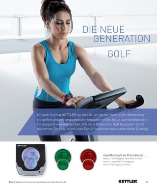 DIE NEUE
                                                                     GENERATION
                                                                             GOLF




                             Mit dem Golf hat KETTLER vor fast 40 Jahren den Vater aller Heimtrainer
                             entworfen und mit wegweisenden Innovationen bis heute zum beliebtesten
                             Fitnessgerät weiterentwickelt. Die neue Generation Golf begeistert durch
                             modernste Technik, sportliches Design und einen besonders tiefen Einstieg.




                                                                         HeartRateLight als Pulsindikator
                                                                         • blau = Trainingspuls noch nicht erreicht
                                                                         • grün = optimaler Trainingspuls
                                                                         • rot = Trainingspuls zu hoch




eine Tabelle mit technischen Spezifikationen finden Sie ab S. 50                                                      23
 