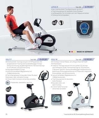 LOTUS­R­­­­­­­­­­­­­­­­­­­­­­­­­­­­­­­          7666-000­ ­     € 799,90*
                                                                             • blau hinterleuchteter Trainingscomputer wie Golf P
                                                                             • 9 kg Schwungmasse für besonders hohen Rundlauf
                                                                             • textilbespannter Sitz horizontal und in der Neigung verstellbar
                                                                             • Schwerpunktriemenpedalen




                                                                               60




GOLf­P­­­­­­­­­­­­­­­­­­­­­­­­­­­­­­­­­­­­­­­­­­­­­­7663-000­   ­€ 499,90*   GOLf­M­­­­­­­­­­­­­­­­­­­­­­­­­­­­­­­­­­­­­­­­­­­­­7661-600­   ­ € 399,90*
• hinterleuchteter Trainingscomputer mit 8 Programmen inkl.                  Der Einstieg in die Golf-Klasse, der erfolgreichsten KETTLER-
  pulsgesteuertem Training, bremsstufenabhängiger Energie-                   Heimtrainerserie.
  verbrauchsmessung, Vorgabemöglichkeiten, Permanentanzeige                  • moderner Trainingscomputer mit extra großer LCD-Anzeige
  für 8 Funktionen und Zielzonentraining                                       und Trittfrequenz-Grafik, Permanentanzeige für 10 Funktionen,
• neigungsverstellbares Cockpit                                                2-Personen-Speicher, bremsstufenabhängige Energieverbrauchs-
• motorisch verstellbare Magnetbremse mit                                      berechnung, Erholungspulsmessung mit Fitnessnote, integriertem
  15 Widerstandsstufen                                                         Pulsempfänger und Zielzonentraining
• 9 kg Schwungmasse für besonders hohen Rundlauf                             • manuell verstellbare Magnetbremse mit
• besonders tiefer und weiter Einstieg                                         10 Widerstandsstufen
• 2-Zonen Sattel horizontal und vertikal verstellbar                         • 7 kg Schwungmasse für besonders
                                                                               hohen Rundlauf
         Produktvideo: www.kettler-sport.net                                 • besonders tiefer und
                                                                               weiter Einstieg
                                                                             • 2-Zonen Sattel horizontal

60
                                                                               und vertikal verstellbar



                                                                                                             60




24                                                                                                   *unverbindliche VK-Preisempfehlung Deutschland
 
