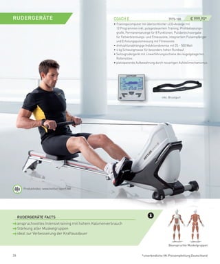 RUDeRGeRäTe                                                 COACH­e­­­­­­­­­­­­­­­­­­­­­­­­­­­­­­­­­­­­­­­­­­­7975-100­ ­­ ­­€ 999,90*
                                                            • Trainingscomputer mit übersichtlicher LCD-Anzeige mit
                                                              12 Programmen inkl. pulsgesteuertem Training, Profilbelastungs-
                                                              grafik, Permanentanzeige für 8 Funktionen, Pulsbereichsvorgabe
                                                              für Fettverbrennungs- und Fitnesszone, integriertem Pulsempfänger
                                                              und Erholungspulsmessung mit Fitnessnote
                                                            • drehzahlunabhängige Induktionsbremse mit 25 – 500 Watt
                                                            • 6 kg Schwungmasse für besonders hohen Rundlauf
                                                            • Seilzugrudergerät mit Linearführungsschiene des kugelgelagerten
                                                              Rollensitzes
                                                            • platzsparende Aufbewahrung durch neuartigen Aufstellmechanismus




                                                                                                  inkl. Brustgurt




        Produktvideo: www.kettler-sport.net




 ­ RUDeRGeRäTe­fACTS
     anspruchsvolles Intensivtraining mit hohem Kalorienverbrauch
     Stärkung aller Muskelgruppen
     ideal zur Verbesserung der Kraftausdauer


                                                                                                       Beanspruchte Muskelgruppen


26                                                                                *unverbindliche VK-Preisempfehlung Deutschland
 