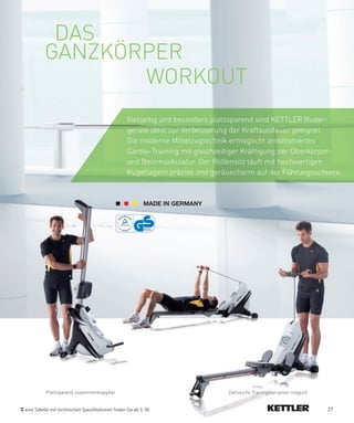 DAS
          GANZKÖRPER
                 WORKOUT
                                                    Vielseitig und besonders platzsparend sind KETTLER Ruder-
                                                    geräte ideal zur Verbesserung der Kraftausdauer geeignet.
                                                    Die moderne Mittelzugtechnik ermöglicht ambitioniertes
                                                    Cardio-Training mit gleichzeitiger Kräftigung der Oberkörper-
                                                    und Beinmuskulatur. Der Rollensitz läuft mit hochwertigen
                                                    Kugellagern präzise und geräuscharm auf der Führungsschiene.




          Platzsparend zusammenklappbar                                         Zahlreiche Trainingsvarianten möglich


eine Tabelle mit technischen Spezifikationen finden Sie ab S. 50                                                        27
 