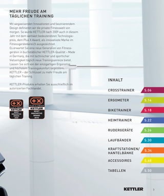 MeHR­fReUDe­AM­
TäGLICHeN­TRAINING
Mit wegweisenden Innovationen und faszinierendem
Design definieren wir die private Fitnesswelt von
morgen. So wurde KETTLER nach 2009 auch in diesem
Jahr mit dem weltweit bedeutendsten Technologie-
preis, dem Plus X Award, als innovativste Marke im
Fitnessgerätebereich ausgezeichnet.
Es erwartet Sie eine neue Generation von Fitness-
geräten in buchstäblicher KETTLER-Qualität – Made
in Germany, die mit technischer und sportlicher
Vielseitigkeit täglich neue Trainingsanreize bietet.
Lassen Sie sich von der einzigartigen Ergonomie
und höchstem Trainingskomfort begeistern.
KETTLER – der Schlüssel zu mehr Freude am
täglichen Training.
                                                       INHALT
KETTLER-Produkte erhalten Sie ausschließlich im
autorisierten Fachhandel.
                                                       CROSSTRAINeR­      S.06­­

                                                       eRGOMeTeR­ ­       S.14

                                                       BIKeTRAINeR­­
                                                                   ­      S.18

                                                       HeIMTRAINeR­­      S.22­       ­

                                                       RUDeRGeRäTe­       S.26

                                                       LAUfBäNDeR­­       S.30

                                                       KRAfTSTATIONeN/­   S.34
                                                       HANTeLBäNKe­

                                                       ACCeSSOIReS­­      S.48­

                                                       TABeLLeN­   ­      S.50




                                                                                  3
 