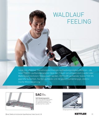 WALDLAUF
                                                                                  FEELING




                    Leise, mit effektiver Dämpfungstechnologie und leistungsstarken Motoren – die
                    neue TRACK-Laufbandgeneration lässt den Traum von entspanntem Laufen oder
                    Walking auf höchstem Niveau wahr werden. KETTLER Laufbänder bieten TÜV-GS
                    geprüfte Sicherheit, flache Laufdecks und die gewichtsunabhängige, elektro-
                    nische Motorsteuerung.




                                                    SAC
                                                               SHOCk
                                                               ABSORBER
                                                               CUSHIONING



                                                    SAC­Dämpfungssystem
                                                    Das neue Dämpfungssystem
                                                    des Laufdecks garantiert
                                                    ein gelenkschonendes und
                                                    geräuscharmes Laufen.



                                                                                 Steigungswinkel verstellbar


eine Tabelle mit technischen Spezifikationen finden Sie ab S. 50                                               31
 