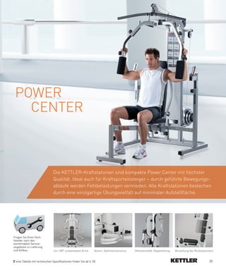 POWER
   CENTER



                               Die KETTLER-Kraftstationen sind kompakte Power Center mit höchster
                               Qualität. Ideal auch für Kraftsporteinsteiger – durch geführte Bewegungs-
                               abläufe werden Fehlbelastungen vermieden. Alle Kraftstationen bestechen
                               durch eine einzigartige Übungsvielfalt auf minimaler Aufstellfläche.




Fragen Sie Ihren Fach-
händler nach den
komfortablen Service-
angeboten zu Lieferung
und Aufbau.                    Um 180° schwenkbare Arme         Autom. Stellmechanismus   Höhenverstellb. Doppelseilzug   Verstellung des Rückenpolsters


 eine Tabelle mit technischen Spezifikationen finden Sie ab S. 50                                                                                   35
 