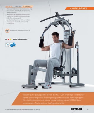 DeLTA­XL         7707-700        € 799,90*
• Trainingsmöglichkeiten über Latissimus-Zug,                                       HANTeLBäNKe
  Bankdrücken, Butterfly, Butterfly Reverse
  und Beinstrecken
• Möglichkeit des negativen Bankdrückens
• Training mit Hanteln und Hantelscheiben
  (NICHT im Lieferumfang)
• Langhantelablage in der Höhe verstellbar
• Trainingsbank lässt sich platzsparend
  hochklappen




       Produktvideo: www.kettler-sport.net




                                Vielseitig und platzsparend bieten die KETTLER Trainings- und Hantel-
                                bänke fast unbegrenzte Trainingsmöglichkeiten aller Muskelgruppen.
                                Für die Kombination mit freiem Hanteltraining bietet KETTLER ein
                                umfassendes Sortiment von Kraftsportzubehör.

 eine Tabelle mit technischen Spezifikationen finden Sie ab S. 50                                       39
 