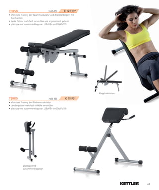 TORSO­­       ­                        7410-550­      € 149,90*
• effektives Training der Bauchmuskulatur und des Oberkörpers mit
  Kurzhanteln
• beide Polster mehrfach verstellbar und ergonomisch geformt
• platzsparend zusammenklappbar, L/B/H (in cm) 18/45/115




                                                                    Klappfunktionen

TeRGO­­­                               7820-550­        € 79,90*
• effektives Training der Rückenmuskulatur
• Lendenpolster mehrfach in Höhe verstellbar
• platzsparend zusammenklappbar, L/B/H (in cm) 38/45/100




             platzsparend
             zusammenklappbar




                                                                                      43
 