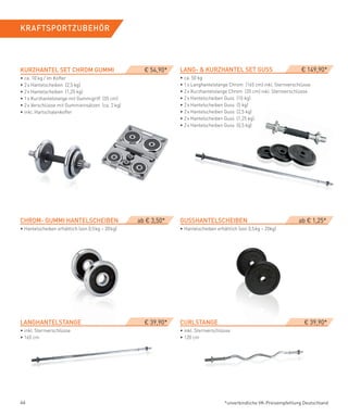 KRAfTSPORTZUBeHÖR




KURZHANTeL­SeT­CHROM­GUMMI                           € 54,90*   LANG-­&­KURZHANTeL­SeT­GUSS                            € 149,90*
• ca. 10 kg / im Koffer                                         • ca. 50 kg
• 2 x Hantelscheiben (2,5 kg)                                   • 1 x Langhantelstange Chrom (165 cm) inkl. Sternverschlüsse
• 2 x Hantelscheiben (1,25 kg)                                  • 2 x Kurzhantelstange Chrom (35 cm) inkl. Sternverschlüsse
• 1 x Kurzhantelstange mit Gummigriff (35 cm)                   • 2 x Hantelscheiben Guss (10 kg)
• 2 x Verschlüsse mit Gummieinsätzen (ca. 2 kg)                 • 2 x Hantelscheiben Guss (5 kg)
• inkl. Hartschalenkoffer                                       • 2 x Hantelscheiben Guss (2,5 kg)
                                                                • 2 x Hantelscheiben Guss (1,25 kg)
                                                                • 2 x Hantelscheiben Guss (0,5 kg)




CHROM-­GUMMI­HANTeLSCHeIBeN                        ab € 3,50*   GUSSHANTeLSCHeIBeN                                    ab € 1,25*
• Hantelscheiben erhältlich (von 0,5 kg – 20 kg)                • Hantelscheiben erhältlich (von 0,5 kg – 20kg)




LANGHANTeLSTANGe­                                    € 39,90*   CURLSTANGe­                                              € 39,90*
• inkl. Sternverschlüsse                                        • inkl. Sternverschlüsse
• 165 cm                                                        • 120 cm




46                                                                                   *unverbindliche VK-Preisempfehlung Deutschland
 