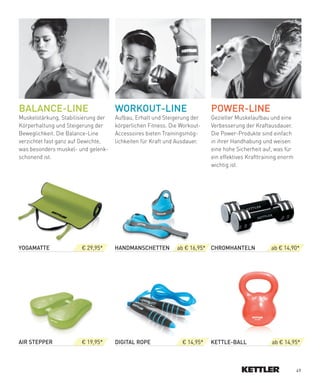 BALANCe-LINe                         WORKOUT-LINe                         POWeR-LINe
Muskelstärkung, Stabilisierung der   Aufbau, Erhalt und Steigerung der    Gezielter Muskelaufbau und eine
Körperhaltung und Steigerung der     körperlichen Fitness. Die Workout-   Verbesserung der Kraftausdauer.
Beweglichkeit. Die Balance-Line      Accessoires bieten Trainingsmög-     Die Power-Produkte sind einfach
verzichtet fast ganz auf Gewichte,   lichkeiten für Kraft und Ausdauer.   in ihrer Handhabung und weisen
was besonders muskel- und gelenk-                                         eine hohe Sicherheit auf, was für
schonend ist.                                                             ein effektives Krafttraining enorm
                                                                          wichtig ist.




YOGAMATTe              € 29,95*      HANDMANSCHeTTeN         ab € 16,95* CHROMHANTeLN             ab € 14,90*




AIR­STePPeR            € 19,95*      DIGITAL­ROPe              € 14,95*   KeTTLe-BALL              ab € 14,95*



                                                                                                               49
 