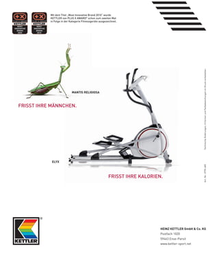 Mit­dem­Titel­„Most­Innovative­Brand­2010“­wurde­
           KeTTLeR­von­PLUS­X­AWARD®­schon­zum­zweiten­Mal­
           in­folge­in­der­Kategorie­fitnessgeräte­ausgezeichnet.




                                                                                                       Technische Änderungen, Irrtürmer und Farbabweichungen im Druck vorbehalten.
                            MANTIS RElIGIOSA



fRISST­IHRe­MäNNCHeN.




            Elyx




                                                                                                       Art.-Nr.: 0795-600
                                                          fRISST­IHRe­KALORIeN.




                                                                              HEINZ kETTlER GmbH & Co. kG
                                                                              Postfach 1020
                                                                              59463 Ense-Parsit
                                                                              www.kettler-sport.net
 