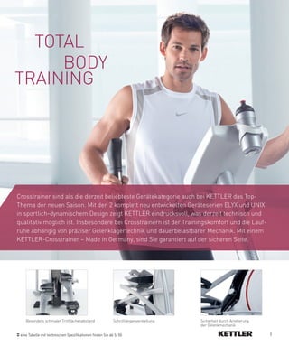 TOTAL
     BODY
TRAINING




Crosstrainer sind als die derzeit beliebteste Gerätekategorie auch bei KETTLER das Top-
Thema der neuen Saison. Mit den 2 komplett neu entwickelten Geräteserien ELYX und UNIX
in sportlich-dynamischem Design zeigt KETTLER eindrucksvoll, was derzeit technisch und
qualitativ möglich ist. Insbesondere bei Crosstrainern ist der Trainingskomfort und die Lauf-
ruhe abhängig von präziser Gelenklagertechnik und dauerbelastbarer Mechanik. Mit einem
KETTLER-Crosstrainer – Made in Germany, sind Sie garantiert auf der sicheren Seite.




    Besonders schmaler Trittflächenabstand                 Schrittlängenverstellung   Sicherheit durch Arretierung
                                                                                      der Gelenkmechanik

 eine Tabelle mit technischen Spezifikationen finden Sie ab S. 50                                                    7
 