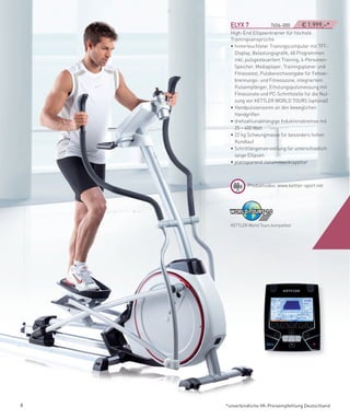 eLYX­7­­­­­­­­­­­­­­­7656-000     € 1.999,–*
      High-End Ellipsentrainer für höchste
      Trainingsansprüche
      • hinterleuchteter Trainingscomputer mit TFT-
        Display, Belastungsgrafik, 48 Programmen
        inkl. pulsgesteuertem Training, 4-Personen-
        Speicher, Mediaplayer, Trainingsplaner und
        Fitnesstest, Pulsbereichsvorgabe für Fettver-
        brennungs- und Fitnesszone, integriertem
        Pulsempfänger, Erholungspulsmessung mit
        Fitnessnote und PC-Schnittstelle für die Nut-
        zung von KETTLER WORLD TOURS (optional)
      • Handpulssensoren an den beweglichen
        Handgriffen
      • drehzahlunabhängige Induktionsbremse mit
        25 – 400 Watt
      • 22 kg Schwungmasse für besonders hohen
        Rundlauf
      • Schrittlängenverstellung für unterschiedlich
        lange Ellipsen
      • platzsparend zusammenklappbar



              Produktvideo: www.kettler-sport.net




      KETTLER World Tours kompatibel




8   *unverbindliche VK-Preisempfehlung Deutschland
 