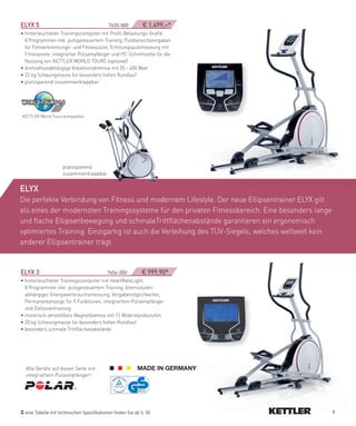 eLYX­5­­­­­­­­­­­­­­­­­­­­­­­­­­­­­­­­­­­­­­­­­­­­­­­7655-000­   ­­­­€ 1.499,–*
• hinterleuchteter Trainingscomputer mit Profil-Belastungs-Grafik,
  8 Programmen inkl. pulsgesteuertem Training, Pulsbereichsvorgaben
  für Fettverbrennungs- und Fitnesszone, Erholungspulsmessung mit
  Fitnessnote, integrierter Pulsempfänger und PC-Schnittstelle für die
  Nutzung von KETTLER WORLD TOURS (optional)
• drehzahlunabhängige Induktionsbremse mit 25 – 400 Watt
• 22 kg Schwungmasse für besonders hohen Rundlauf
• platzsparend zusammenklappbar




KETTLER World Tours kompatibel




                       platzsparend
                       zusammenklappbar


eLYX
Die perfekte Verbindung von Fitness und modernem Lifestyle. Der neue Ellipsentrainer ELYX gilt
als eines der modernsten Trainingssysteme für den privaten Fitnessbereich. Eine besonders lange
und flache Ellipsenbewegung und schmaleTrittflächenabstände garantieren ein ergonomisch
optimiertes Training. Einzigartig ist auch die Verleihung des TÜV-Siegels, welches weltweit kein
anderer Ellipsentrainer trägt.


eLYX­3­­­­­­­­­­­­­­­­­­­­­­­­­­­­­­­­­­­­­­­­­­­­­­7654-000­­­­­­­­­­€ 999,90*
• hinterleuchteter Trainingscomputer mit HeartRateLight,
  8 Programmen inkl. pulsgesteuertem Training, bremsstufen-
  abhängiger Energieverbrauchsmessung, Vorgabemöglichkeiten,
  Permanentanzeige für 9 Funktionen, integriertem Pulsempfänger
  und Zielzonentraining
• motorisch verstellbare Magnetbremse mit 15 Widerstandsstufen
• 20 kg Schwungmasse für besonders hohen Rundlauf
• besonders schmale Trittflächenabstände




  Alle Geräte auf dieser Seite mit
  integriertem Pulsempfänger!




  eine Tabelle mit technischen Spezifikationen finden Sie ab S. 50                                 9
 
