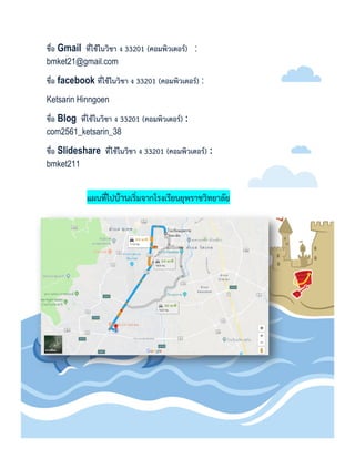 ชื่อ Gmail ที่ใช้ในวิชำ ง 33201 (คอมพิวเตอร์) :
bmket21@gmail.com
ชื่อ facebook ที่ใช้ในวิชำ ง 33201 (คอมพิวเตอร์) :
Ketsarin Hinngoen
ชื่อ Blog ที่ใช้ในวิชำ ง 33201 (คอมพิวเตอร์) :
com2561_ketsarin_38
ชื่อ Slideshare ที่ใช้ในวิชำ ง 33201 (คอมพิวเตอร์) :
bmket211
แผนที่ไปบ้ำนเริ่มจำกโรงเรียนยุพรำชวิทยำลัย
 
