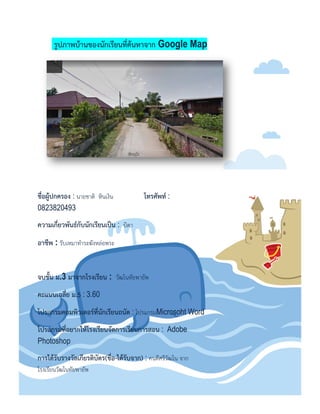 รูปภำพบ้ำนของนักเรียนที่ค้นหำจำก Google Map
ชื่อผู้ปกครอง : นายชาติ หินเงิน โทรศัพท์ :
0823820493
ควำมเกี่ยวพันธ์กับนักเรียนเป็น : บิดา
อำชีพ : รับเหมาทาระฆังหล่อพระ
จบชั้น ม.3 มำจำกโรงเรียน : วัฒโนทัยพายัพ
คะแนนเฉลี่ย ม.5 : 3.60
โปรแกรมคอมพิวเตอร์ที่นักเรียนถนัด : โปรแกรมMicrosoht Word
โปรแกรมที่อยำกให้โรงเรียนจัดกำรเรียนกำรสอน : Adobe
Photoshop
กำรได้รับรำงวัลเกียรติบัตร(ชื่อ-ได้รับจำก) : คนดีศรีวัฒโน จาก
โรงเรียนวัฒโนทัยพายัพ
 