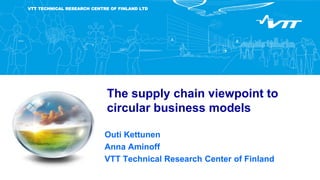 VTT TECHNICAL RESEARCH CENTRE OF FINLAND LTD
The supply chain viewpoint to
circular business models
Outi Kettunen
Anna Aminoff
VTT Technical Research Center of Finland
 