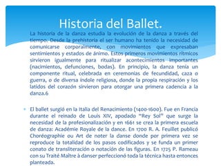  La historia de la danza estudia la evolución de la danza a través del
tiempo. Desde la prehistoria el ser humano ha tenido la necesidad de
comunicarse corporalmente, con movimientos que expresaban
sentimientos y estados de ánimo. Estos primeros movimientos rítmicos
sirvieron igualmente para ritualizar acontecimientos importantes
(nacimientos, defunciones, bodas). En principio, la danza tenía un
componente ritual, celebrada en ceremonias de fecundidad, caza o
guerra, o de diversa índole religiosa, donde la propia respiración y los
latidos del corazón sirvieron para otorgar una primera cadencia a la
danza.6
 El ballet surgió en la Italia del Renacimiento (1400-1600). Fue en Francia
durante el reinado de Louis XIV, apodado “Rey Sol” que surge la
necesidad de la profesionalización y en 1661 se crea la primera escuela
de danza: Académie Royale de la dance. En 1700 R. A. Feuillet publicó
Choréographie ou Art de noter la danse donde por primera vez se
reproduce la totalidad de los pasos codificados y se funda un primer
conato de transliteración o notación de las figuras. En 1725 P. Rameau
con su Traité Maître à danser perfeccionó toda la técnica hasta entonces
planteada.
Historia del Ballet.
 