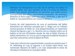  Balthazar de Beaujoyeulx no solo fue el primero en utilizar la
palabra ballet, sino que también se dio a la tarea de definirlo
como ‘una mezcla geométrica de personas que bailan juntas,
acompañadas por varios instrumentos musicales’. Sin embargo,
Bastiano di Rossi logró darle una mejor definición, y dijo que el
ballet es ‘una pantomima con música y danza’.7
 Fueron de vital importancia de cara al nacimiento del Ballet
Romántico las reformas actuadas por G. Magri con su Trattato
teorico-practico di Ballo en 1779 proporcionando un repertorio
intacto de figuras y por J. G. Noverre con su tratado Lettre sur le
ballets et les arts d'imitation donde da vida al Ballet d'action el
ballet pantomima. En 1713 se creó la segunda Académie Royale lo
que hoy conocemos como la Ópera de París.
 Toda esta reforma fue experimentada y puesta en práctica por F.
W. Hilferding en 1735 al regresar a su ciudad natal Viena. Fue
nombrado Maestro de Ballet y en 1740 emprendió la tarea de
introducir el Realismo en el propio ballet.
 