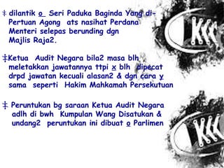 ‡ dilantik o Seri Paduka Baginda Yang di-
Pertuan Agong ats nasihat Perdana
Menteri selepas berunding dgn
Majlis Raja2.
‡Ketua Audit Negara bila2 masa blh
meletakkan jawatannya ttpi x blh dipecat
drpd jawatan kecuali alasan2 & dgn cara y
sama seperti Hakim Mahkamah Persekutuan
‡ Peruntukan bg saraan Ketua Audit Negara
adlh di bwh Kumpulan Wang Disatukan &
undang2 peruntukan ini dibuat o Parlimen
 