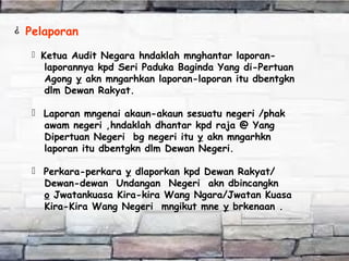 ¿ Pelaporan
 Ketua Audit Negara hndaklah mnghantar laporan-
laporannya kpd Seri Paduka Baginda Yang di-Pertuan
Agong y akn mngarhkan laporan-laporan itu dbentgkn
dlm Dewan Rakyat.
 Laporan mngenai akaun-akaun sesuatu negeri /phak
awam negeri ,hndaklah dhantar kpd raja @ Yang
Dipertuan Negeri bg negeri itu y akn mngarhkn
laporan itu dbentgkn dlm Dewan Negeri.
 Perkara-perkara y dlaporkan kpd Dewan Rakyat/
Dewan-dewan Undangan Negeri akn dbincangkn
o Jwatankuasa Kira-kira Wang Ngara/Jwatan Kuasa
Kira-Kira Wang Negeri mngikut mne y brkenaan .
 