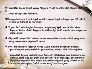 Jawatn Kuasa Kira2 Wang Negara (PAC) dilantik oleh Dewan Rakyat
di
awal setiap sesi Parlimen.
Keanggotaannya trdiri drpd wakil2 rakyat drpd kalangan parti2 politik
utama yg berada di Parlimen.
 Tugas PAC sebahagian bearnya bergantung kpd bentuk dan skop
laporan Ketua Audit Negara brkaitan dgn isu2 kawaln dan pengurusn
wang awam.
 Objektif utama PAC adalah untuk memastikn akauntabiliti pengurusn
wang awam oleh pegawai2 awam.
 PAC akn meneliti laporan Ketua Audit Negara brkenaan dengan
perbelanjaan yang melebihi peruntukan, wang tidak dibelanjakan
mengikut tujuan perbelanjaan tersebut diluluskan dan diperuntukan
dengan sama ada program dan aktiviti telah mencapai objektifnya
dengan mengambil kira sama ada perbelanjaan2 yang dilakukan itu
telah mendatangkan `nilai untuk wang’ kpd kerajaan.
 