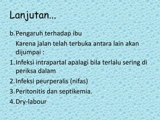 Lanjutan...
b.Pengaruh terhadap ibu
Karena jalan telah terbuka antara lain akan
dijumpai :
1.Infeksi intrapartal apalagi bila terlalu sering di
periksa dalam
2.Infeksi peurperalis (nifas)
3.Peritonitis dan septikemia.
4.Dry-labour
 