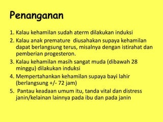 Penanganan
1. Kalau kehamilan sudah aterm dilakukan induksi
2. Kalau anak premature diusahakan supaya kehamilan
dapat berlangsung terus, misalnya dengan istirahat dan
pemberian progesteron.
3. Kalau kehamilan masih sangat muda (dibawah 28
minggu) dilakukan induksi
4. Mempertahankan kehamilan supaya bayi lahir
(berlangsung +/- 72 jam)
5. Pantau keadaan umum itu, tanda vital dan distress
janin/kelainan lainnya pada ibu dan pada janin
 